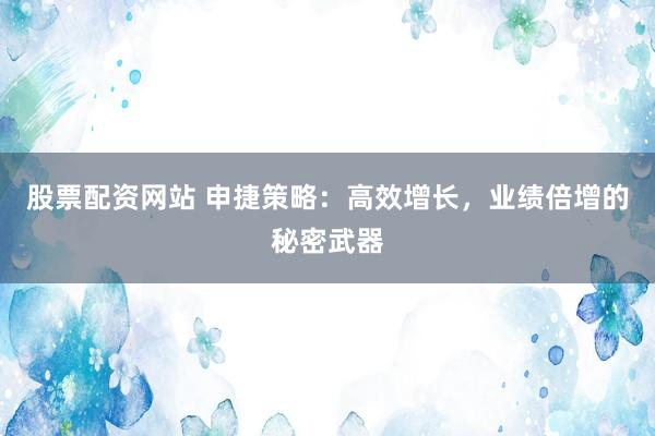 股票配资网站 申捷策略：高效增长，业绩倍增的秘密武器