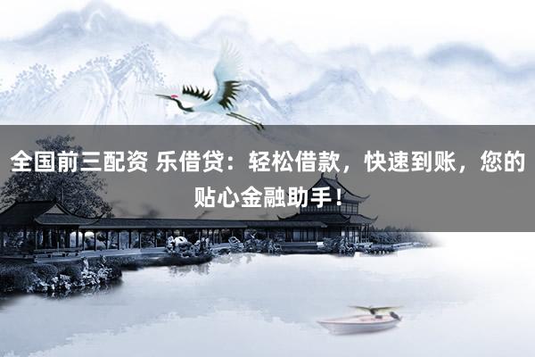 全国前三配资 乐借贷：轻松借款，快速到账，您的贴心金融助手！