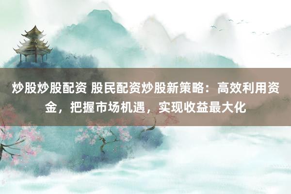 炒股炒股配资 股民配资炒股新策略：高效利用资金，把握市场机遇，实现收益最大化
