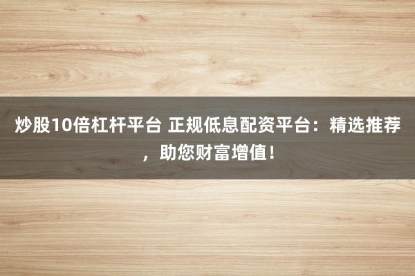 炒股10倍杠杆平台 正规低息配资平台：精选推荐，助您财富增值！