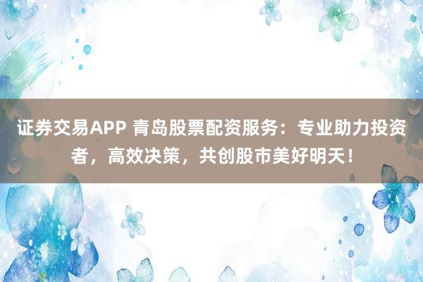 证券交易APP 青岛股票配资服务：专业助力投资者，高效决策，共创股市美好明天！