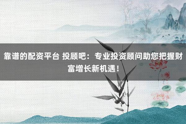 靠谱的配资平台 投顾吧：专业投资顾问助您把握财富增长新机遇！