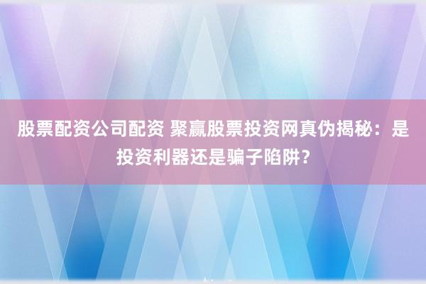 股票配资公司配资 聚赢股票投资网真伪揭秘：是投资利器还是骗子陷阱？