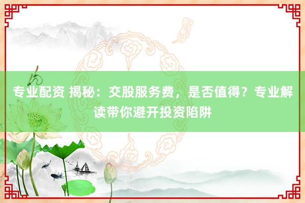 专业配资 揭秘：交股服务费，是否值得？专业解读带你避开投资陷阱