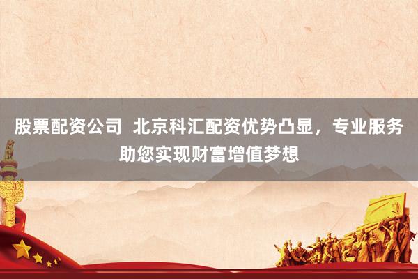 股票配资公司  北京科汇配资优势凸显，专业服务助您实现财富增值梦想