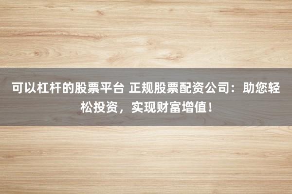 可以杠杆的股票平台 正规股票配资公司：助您轻松投资，实现财富增值！