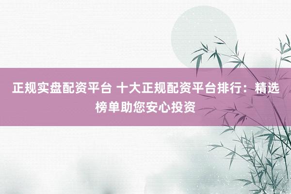 正规实盘配资平台 十大正规配资平台排行：精选榜单助您安心投资