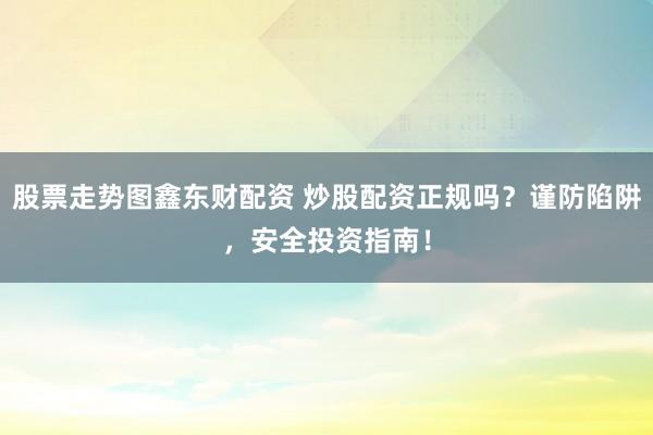 股票走势图鑫东财配资 炒股配资正规吗？谨防陷阱，安全投资指南！