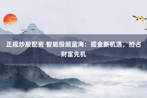 正规炒股配资 智能投顾蓝海：掘金新机遇，抢占财富先机