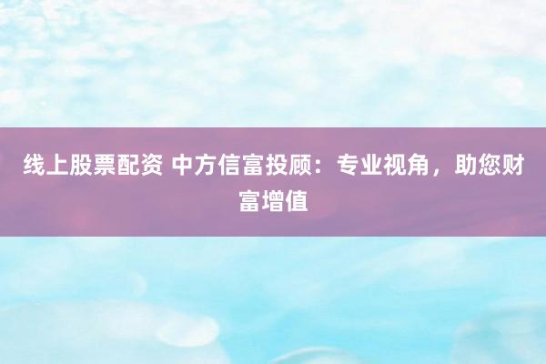 线上股票配资 中方信富投顾：专业视角，助您财富增值