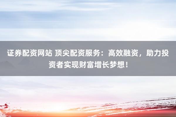 证券配资网站 顶尖配资服务：高效融资，助力投资者实现财富增长梦想！