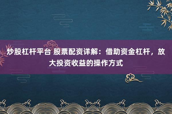 炒股杠杆平台 股票配资详解：借助资金杠杆，放大投资收益的操作方式