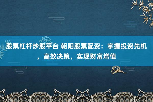 股票杠杆炒股平台 朝阳股票配资：掌握投资先机，高效决策，实现财富增值