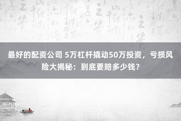 最好的配资公司 5万杠杆撬动50万投资，亏损风险大揭秘：到底要赔多少钱？