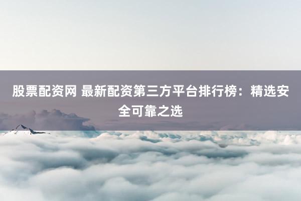 股票配资网 最新配资第三方平台排行榜：精选安全可靠之选