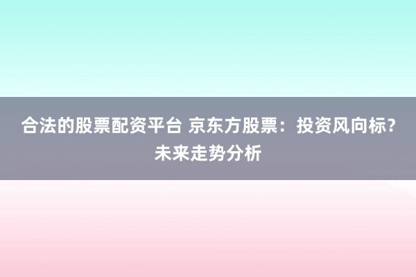 合法的股票配资平台 京东方股票：投资风向标？未来走势分析