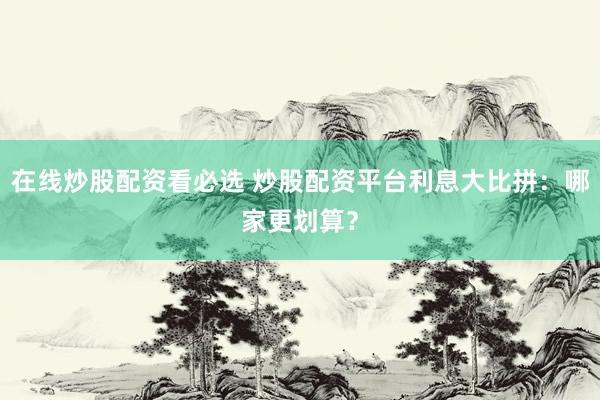 在线炒股配资看必选 炒股配资平台利息大比拼：哪家更划算？