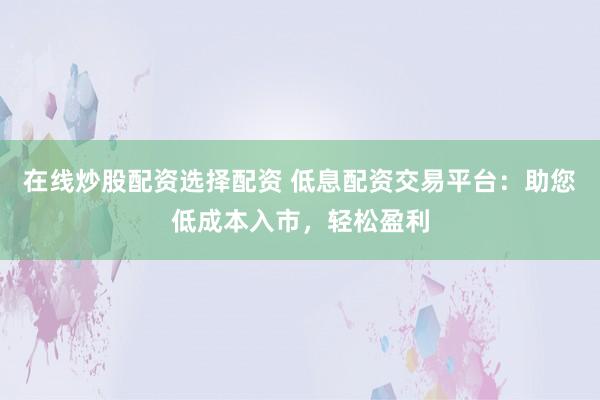 在线炒股配资选择配资 低息配资交易平台：助您低成本入市，轻松盈利