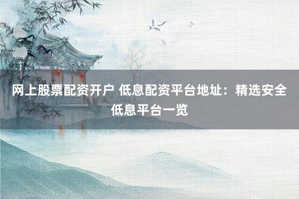 网上股票配资开户 低息配资平台地址：精选安全低息平台一览