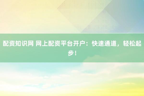 配资知识网 网上配资平台开户：快速通道，轻松起步！