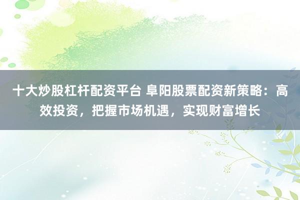 十大炒股杠杆配资平台 阜阳股票配资新策略：高效投资，把握市场机遇，实现财富增长