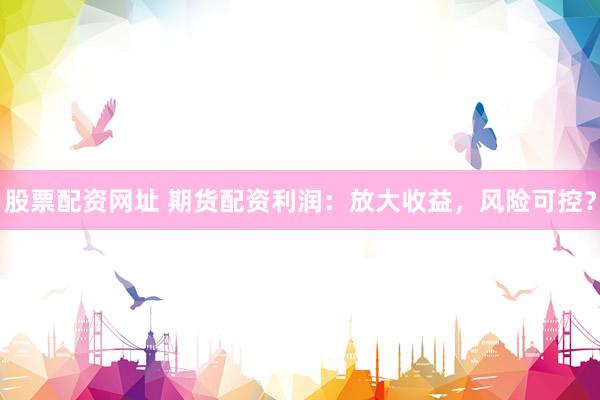 股票配资网址 期货配资利润：放大收益，风险可控？