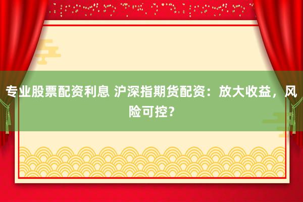 专业股票配资利息 沪深指期货配资：放大收益，风险可控？