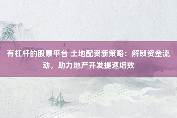 有杠杆的股票平台 土地配资新策略：解锁资金流动，助力地产开发提速增效