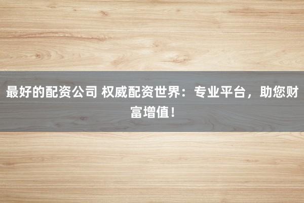 最好的配资公司 权威配资世界：专业平台，助您财富增值！
