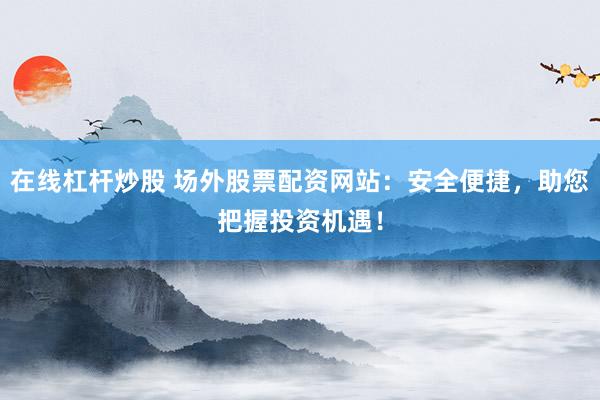 在线杠杆炒股 场外股票配资网站：安全便捷，助您把握投资机遇！