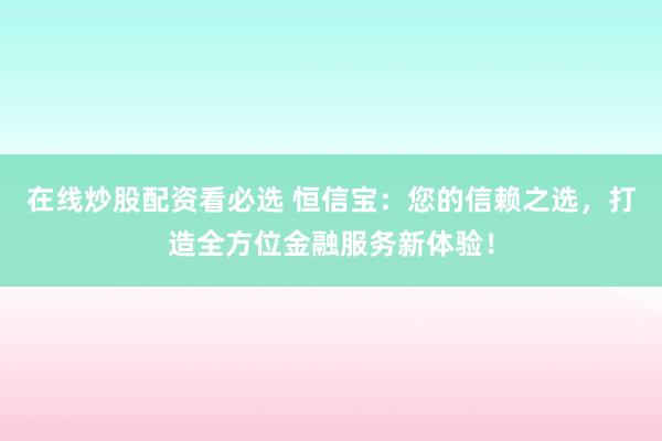 在线炒股配资看必选 恒信宝：您的信赖之选，打造全方位金融服务新体验！