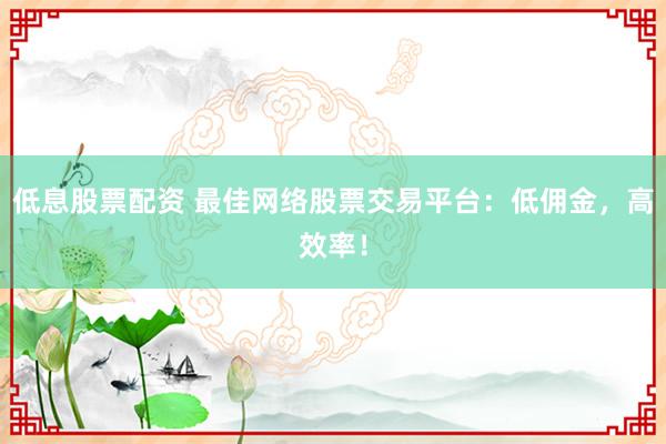 低息股票配资 最佳网络股票交易平台：低佣金，高效率！