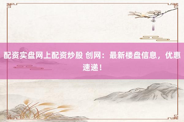 配资实盘网上配资炒股 创网：最新楼盘信息，优惠速递！