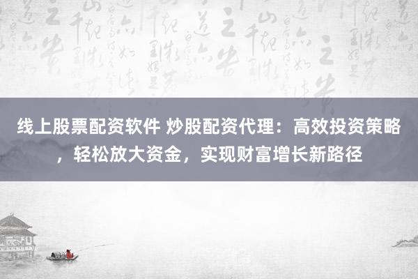 线上股票配资软件 炒股配资代理：高效投资策略，轻松放大资金，实现财富增长新路径