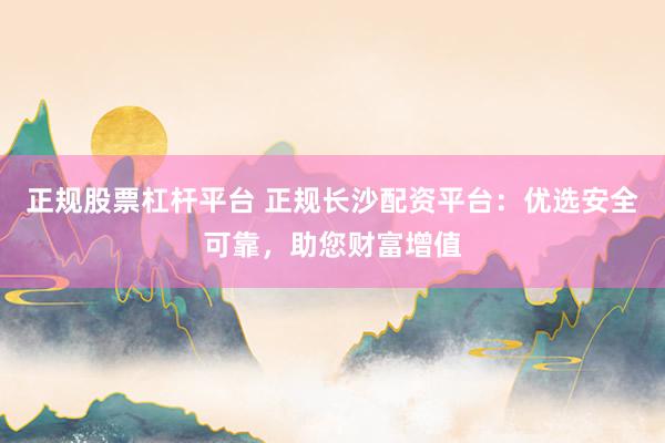正规股票杠杆平台 正规长沙配资平台：优选安全可靠，助您财富增值