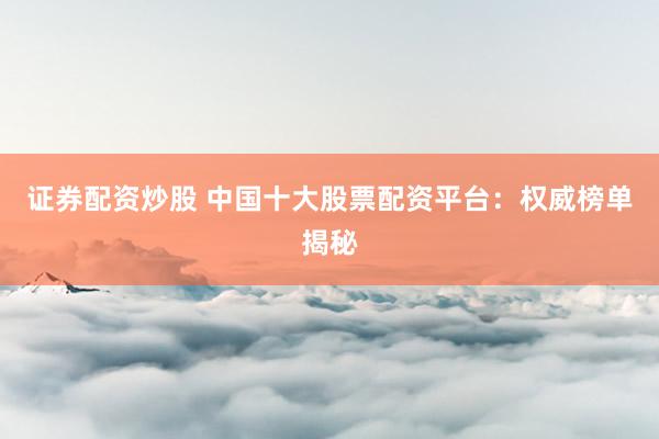 证券配资炒股 中国十大股票配资平台：权威榜单揭秘
