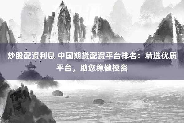 炒股配资利息 中国期货配资平台排名：精选优质平台，助您稳健投资