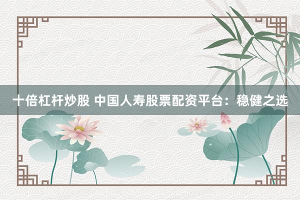 十倍杠杆炒股 中国人寿股票配资平台：稳健之选