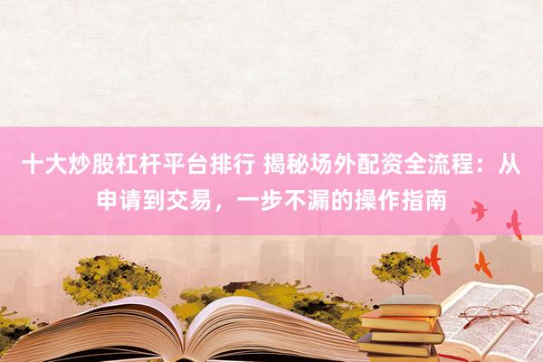 十大炒股杠杆平台排行 揭秘场外配资全流程：从申请到交易，一步不漏的操作指南