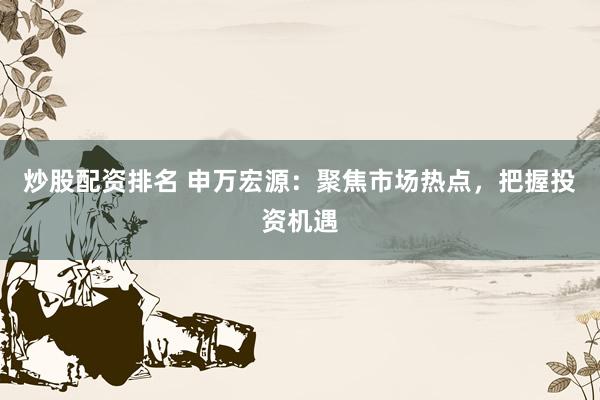 炒股配资排名 申万宏源：聚焦市场热点，把握投资机遇