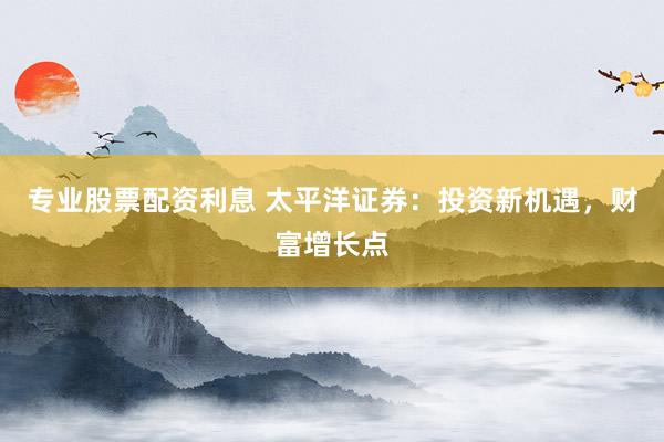 专业股票配资利息 太平洋证券：投资新机遇，财富增长点
