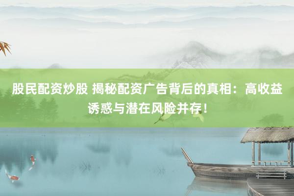 股民配资炒股 揭秘配资广告背后的真相：高收益诱惑与潜在风险并存！
