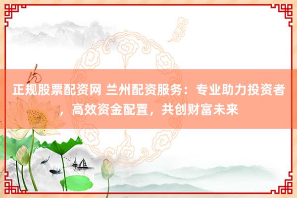正规股票配资网 兰州配资服务：专业助力投资者，高效资金配置，共创财富未来