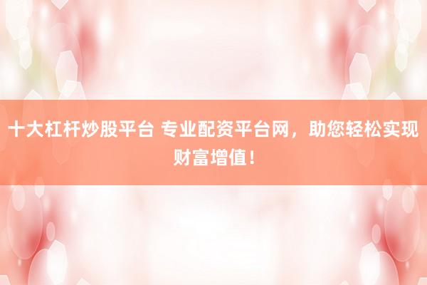 十大杠杆炒股平台 专业配资平台网，助您轻松实现财富增值！