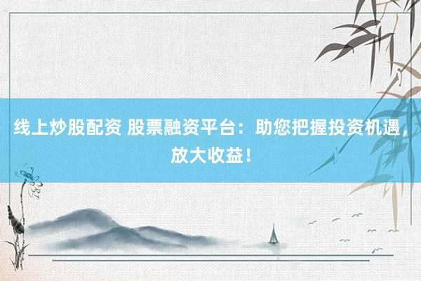 线上炒股配资 股票融资平台：助您把握投资机遇，放大收益！