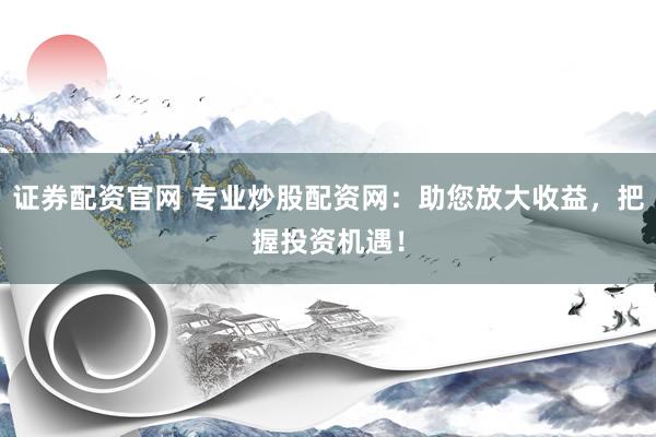 证券配资官网 专业炒股配资网：助您放大收益，把握投资机遇！