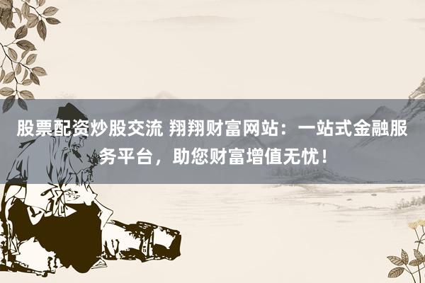 股票配资炒股交流 翔翔财富网站：一站式金融服务平台，助您财富增值无忧！