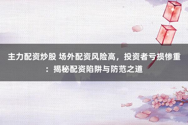 主力配资炒股 场外配资风险高，投资者亏损惨重：揭秘配资陷阱与防范之道
