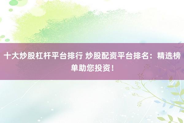 十大炒股杠杆平台排行 炒股配资平台排名：精选榜单助您投资！