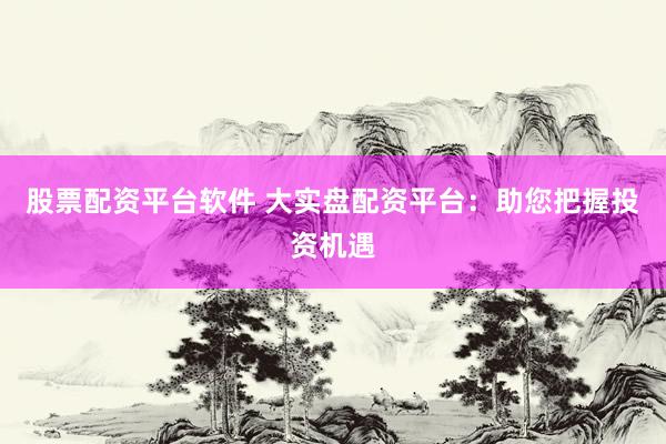 股票配资平台软件 大实盘配资平台：助您把握投资机遇